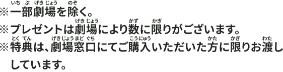 ※一部劇場を除く。※プレゼントは劇場により数に限りがございます。※特典は、劇場窓口にてご購入いただいた方に限りお渡ししています。