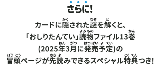 さらに!カードに隠された謎を解くと、「おしりたんてい」読物ファイル13巻(2025年3月に発売予定)の冒頭ページが作読みできるスペシャル特典つき!