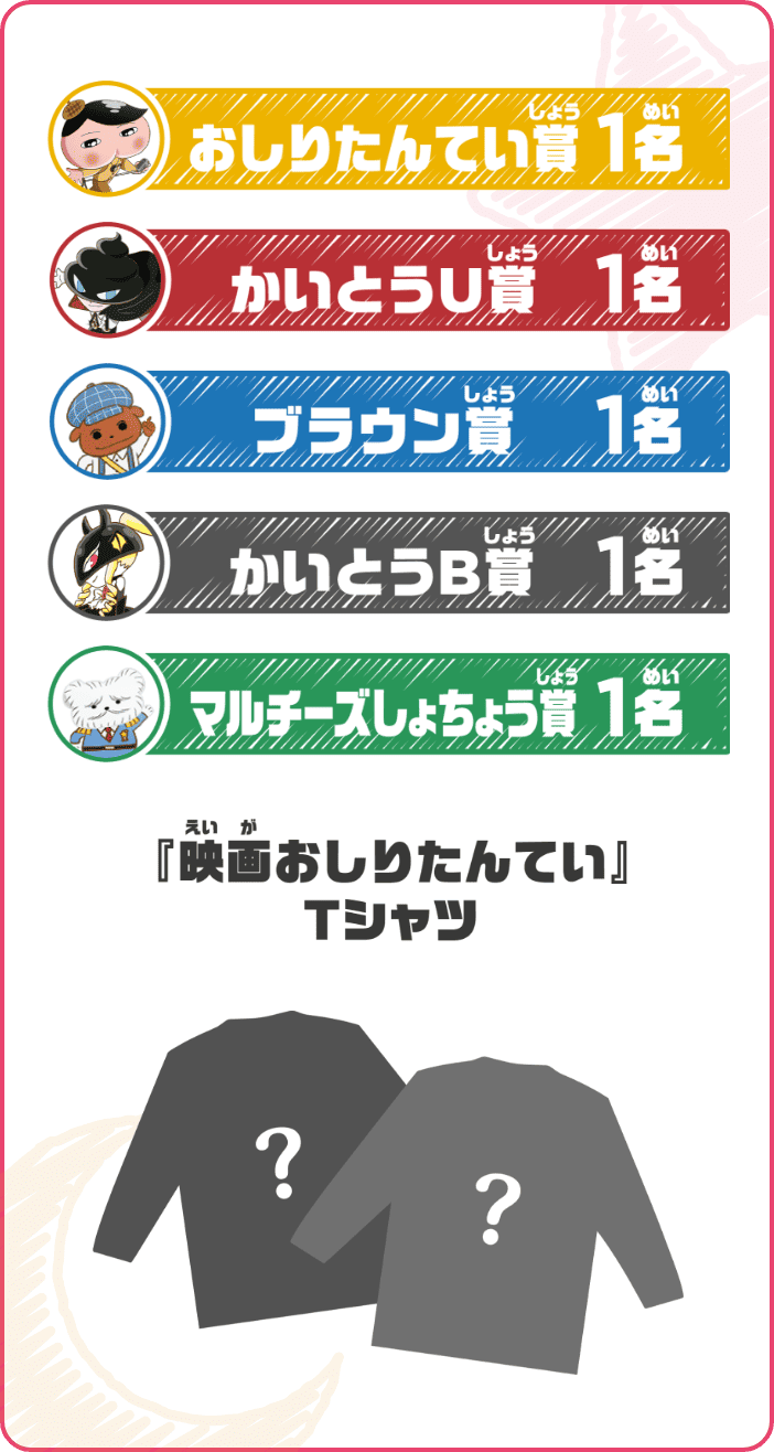 おしりたんてい賞 1名 かいとうU賞 1名 ブラウン賞 1名 かいとうB賞 1名 マルチーズしょちょう賞 1名 『映画おしりたんてい』Tシャツ