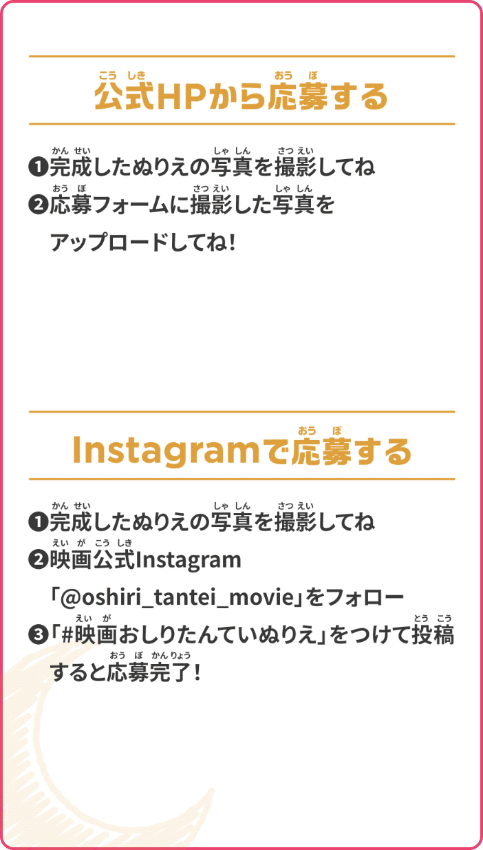 公式HPから応募する ❶完成したぬりえの写真を撮影してね ❷応募フォームに撮影した写真をアップロードしてね! Instagramで応募する ❶完成したぬりえの写真を撮影してね ❷映画公式Instagram「@oshiri_tantei_movie」をフォロー ❸「#映画おしりたんていぬりえ」をつけて投稿すると応募完了!