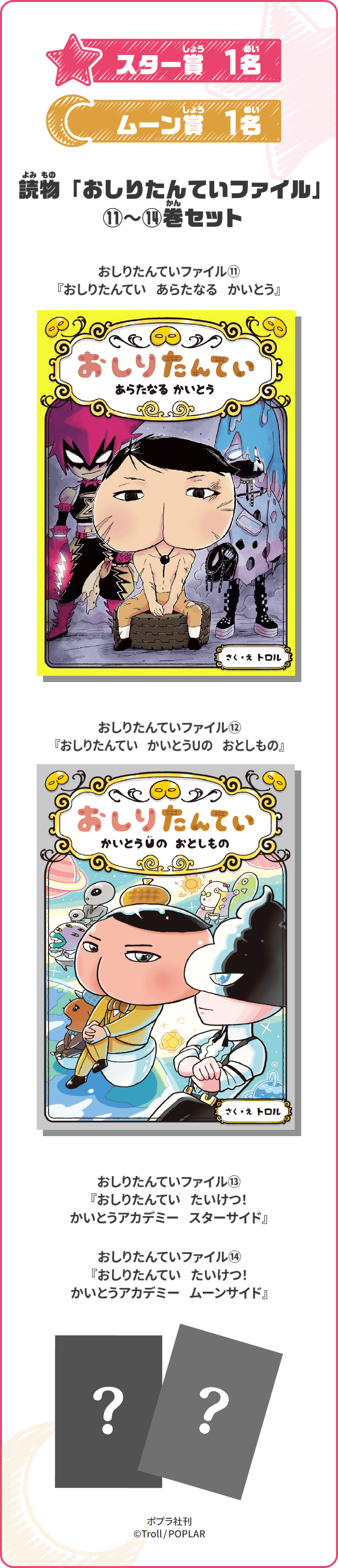 スター賞 1名 ムーン賞 1名 「おしりたんてい」読物ファイル⑪〜⑭巻セット 「おしりたんてい」読物ファイル⑪『あらたなる かいとう』 「おしりたんてい」読物ファイル⑫『かいとうUの おとしもの』 「おしりたんてい」読物ファイル⑬『おしりたんてい たいけつ! かいとうアカデミー スターサイド』 「おしりたんてい」読物ファイル⑭『おしりたんてい たいけつ! かいとうアカデミー ムーンサイド』 ポプラ社刊 ©Troll/POPLAR