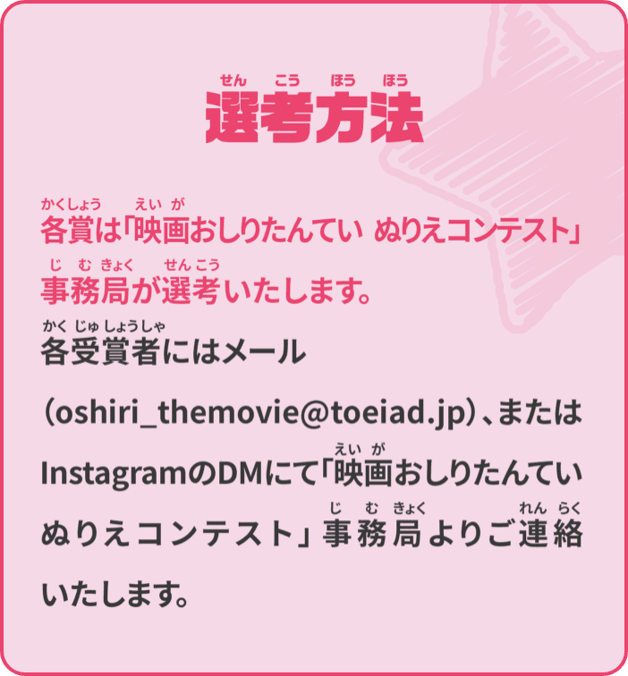 選考方法 各賞は「映画おしりたんてい ぬりえコンテスト」事務局が選考いたします。各受賞者にはメール（oshiri_themovie@toeiad.jp）、またはInstagramのDMにて「映画おしりたんてい ぬりえコンテスト」事務局よりご連絡いたします。