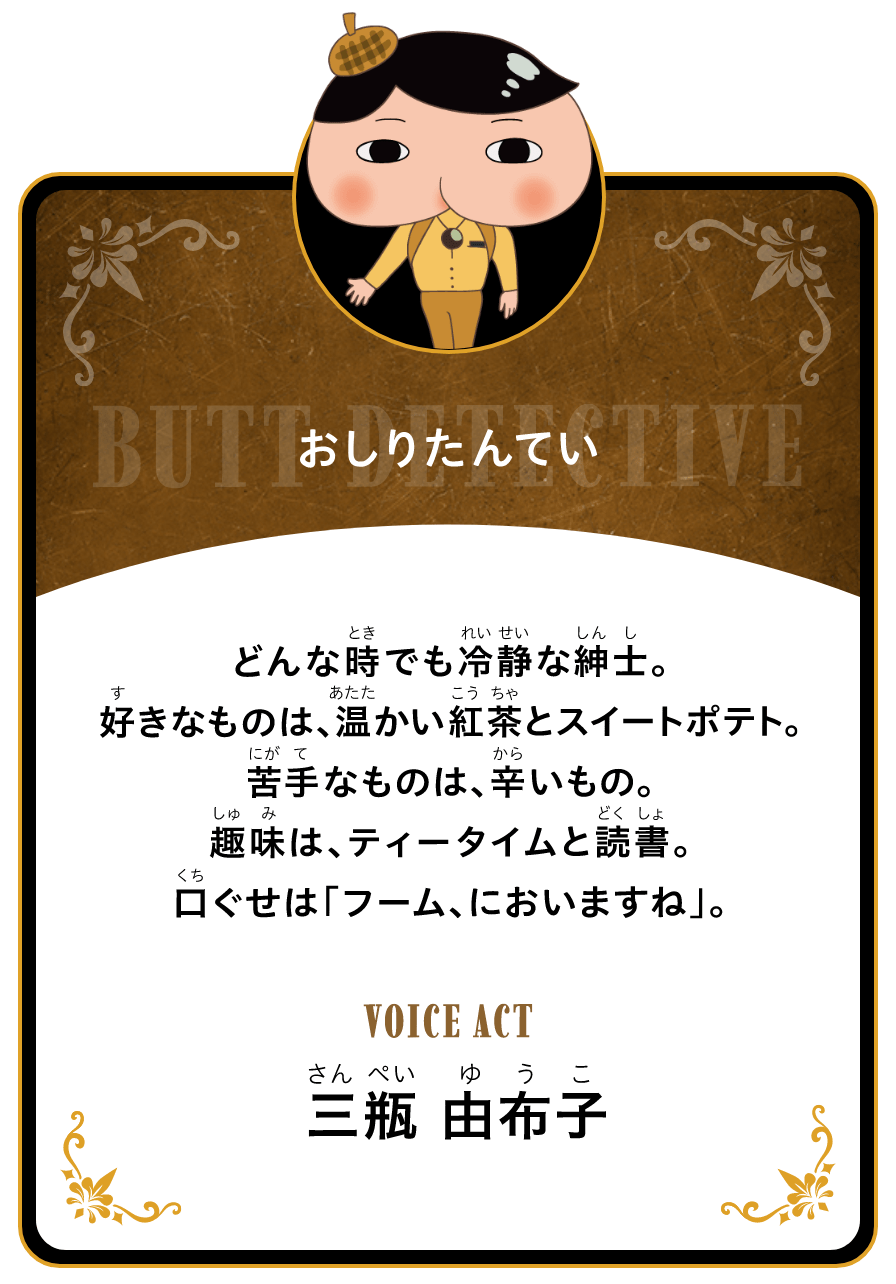 おしりたんてい どんな時でも冷静な紳士。好きなものは、温かい紅茶とスイートポテト。苦手なものは、辛いもの。趣味は、ティータイムと読書。口ぐせは「フーム、においますね」。