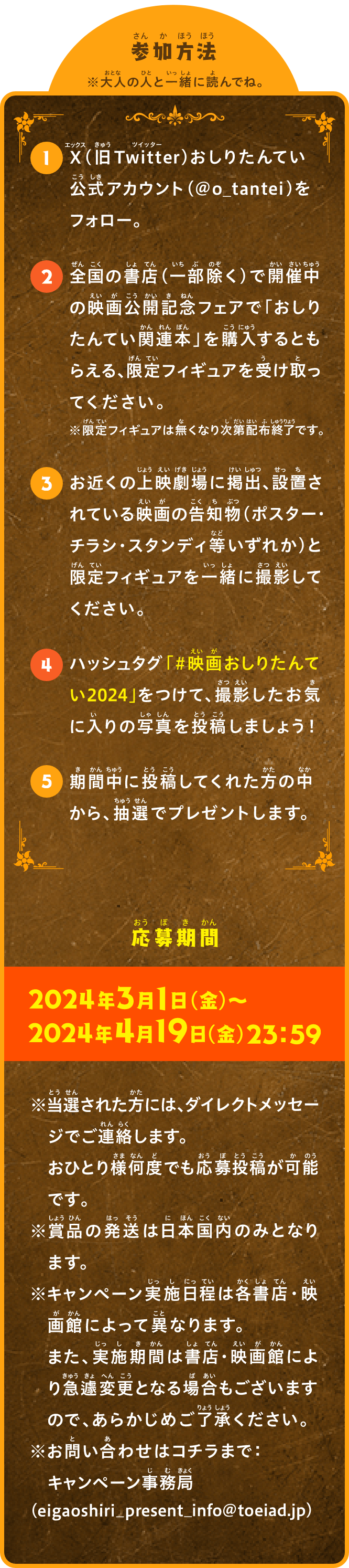 参加方法 おとなの人といっしょによんでね。 1）X（旧Twitter）おしりたんてい公式アカウント（＠o_tantei）をフォロー。 2）全国の書店（一部除く）で開催中の映画公開記念フェアで「おしりたんてい関連本」を購入するともらえる、限定フィギュアを受け取ってください。※限定フィギュアは無くなり次第配布終了です。 3）お近くの上映劇場に掲出、設置されている映画の告知物（ポスター・チラシ・スタンディ等いずれか）と限定フィギュアを一緒に撮影してください。 4）ハッシュタグ 「＃映画おしりたんてい2024」 をつけて、撮影したお気に入りの写真を投稿しましょう！ 5）期間中に投稿してくれた方の中から、抽選でプレゼントします。 応募期間 2024年3月1日（金）～2024年4月19日（金）23：59 ※当選された方には、ダイレクトメッセージでご連絡します。おひとり様何度でも応募投稿が可能です。 ※賞品の発送は日本国内のみとなります。 ※キャンペーン実施日程は各書店・映画館によって異なります。また、実施期間は書店・映画館により急遽変更となる場合もございますので、あらかじめご了承ください。 ※お問い合わせはコチラまで：キャンペーン事務局（eigaoshiri_present_info@toeiad.jp）